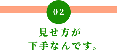 02 見せ方が下手なんです。