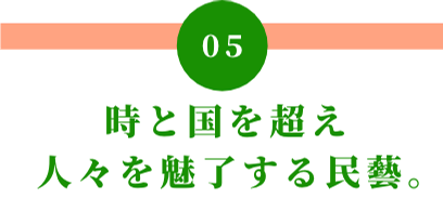 05 時と国を超え人々を魅了する民藝。