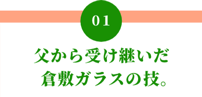01 父から受け継いだ倉敷ガラスの技。