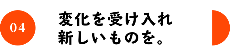 04 変化を受け入れ新しいものを。