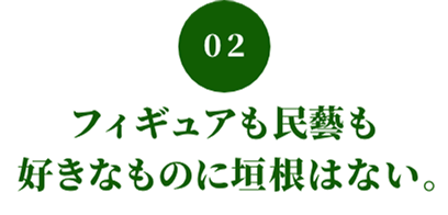 02 フィギュアも民藝も好きなものに垣根はない。
