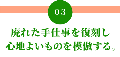 03 廃れた手仕事を復刻し心地よいものを模倣する。