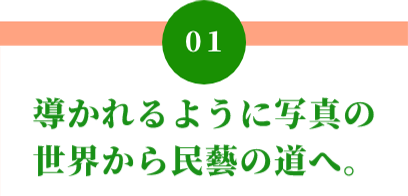 01 導かれるように写真の 世界から民藝の道へ。