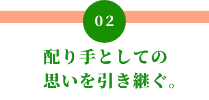 02 配り手としての 思いを引き継ぐ。