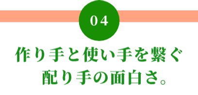 04 作り手と使い手を繋ぐ 配り手の面白さ。