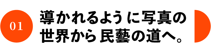 01 導かれるように写真の 世界から民藝の道へ。