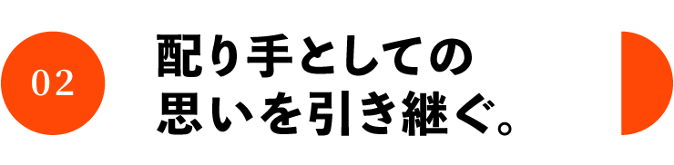 02 配り手としての 思いを引き継ぐ。