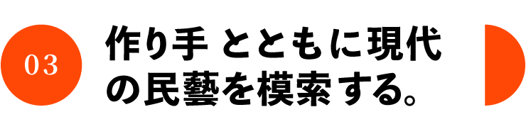 03 作り手とともに現代 の民藝を模索する。