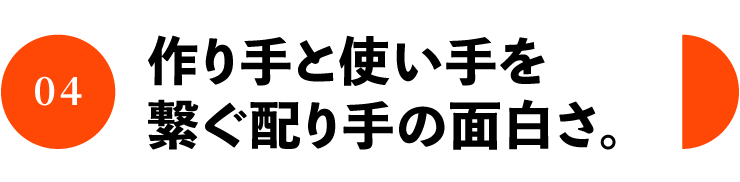 04 作り手と使い手を 繋ぐ配り手の面白さ。