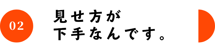 02 見せ方が下手なんです。